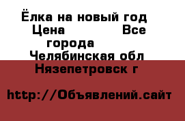 Ёлка на новый год › Цена ­ 30 000 - Все города  »    . Челябинская обл.,Нязепетровск г.